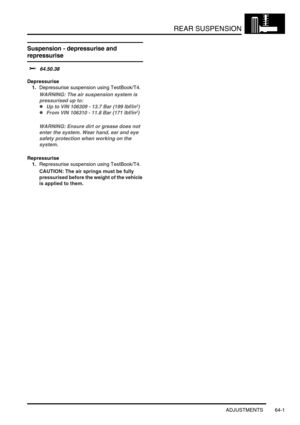 Page 490REAR SUSPENSION
ADJUSTMENTS 64-1
REAR SUSPENSION ADJUST ME NTS
Suspension - depressurise and 
repressurise 
$% 64.50.38
Depressurise
1.Depressurise suspension using TestBook/T4.
WARNING: The air suspension system is 
pressurised up to: 
lUp to VIN 106309 - 13.7 Bar (199 lbf/in2)
lFrom VIN 106310 - 11.8 Bar (171 lbf/in2) 
WARNING: Ensure dirt or grease does not 
enter the system. Wear hand, ear and eye 
safety protection when working on the 
system.
Repressurise
1.Repressurise suspension using...