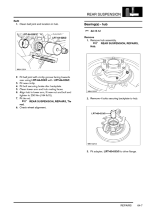 Page 496REAR SUSPENSION
REPAIRS 64-7
Refit
1.Clean ball joint and location in hub.
2.Fit ball joint with circlip groove facing towards 
rear using LRT-64-026/3 with  LRT-64-026/2.
3.Fit new circlip.
4.Fit bolt securing brake disc backplate.
5.Clean lower arm and hub mating faces.
6.Align hub to lower arm, fit new nut and bolt and 
tighten to 250 Nm (184 lbf.ft).
7.Fit tie rod.
 
 +  REAR SUSPENSION, REPAIRS, Tie 
rod.
8.Check wheel alignment.
Bearing(s) - hub 
$% 64.15.14
Remove
1.Remove hub assembly.
 
 +  REAR...