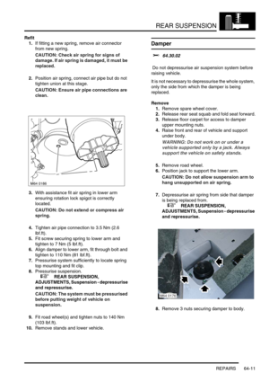 Page 500REAR SUSPENSION
REPAIRS 64-11
Refit
1.If fitting a new spring, remove air connector 
from new spring.
CAUTION: Check air spring for signs of 
damage. If air spring is damaged, it must be 
replaced.
2.Position air spring, connect air pipe but do not 
tighten union at this stage.
CAUTION: Ensure air pipe connections are 
clean.
3.With assistance fit air spring in lower arm 
ensuring rotation lock spigot is correctly 
located.
CAUTION: Do not extend or compress air 
spring.
4.Tighten air pipe connection to...