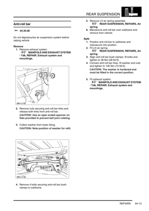 Page 502REAR SUSPENSION
REPAIRS 64-13
Anti-roll bar 
$% 64.35.08 
Do not depressurise air suspension system before 
raising vehicle
Remove
1.Remove exhaust system.
 
 +  MANIFOLD AND EXHAUST SYSTEM 
- Td6, REPAIR, Exhaust system and 
mountings.
2.Remove nuts securing anti-roll bar links and 
release both links from anti-roll bar.
CAUTION: Use an open ended spanner on 
flats provided to prevent ball joint rotating.
3.Collect washer from lower fixing.
CAUTION: Note position of washer for refit.
4.Remove 4 bolts...