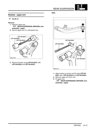 Page 504REAR SUSPENSION
REPAIRS 64-15
Bushes - upper arm 
$% 64.35.13
Remove
1.Remove upper arm.
 
 +  REAR SUSPENSION, REPAIRS, Arm 
assembly - upper.
2.Secure upper arm in a soft jawed vice.
3.Remove bushes using LRT-64-024/1 with  
LRT-64-024/2 and LRT-64-024/3.Refit
1.Align bushes as shown and fit using LRT-64-
024/1 with  LRT-64-024/4 and LRT-64-024/5.
2.Remove upper arm from vice.
3.Fit upper arm.
 
 +  REAR SUSPENSION, REPAIRS, Arm 
assembly - upper. 