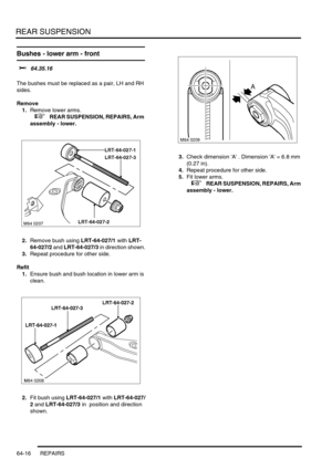 Page 505REAR SUSPENSION
64-16 REPAIRS
Bushes - lower arm - front 
$% 64.35.16 
The bushes must be replaced as a pair, LH and RH 
sides.
Remove
1.Remove lower arms.
 
 +  REAR SUSPENSION, REPAIRS, Arm 
assembly - lower.
2.Remove bush using LRT-64-027/1 with LRT-
64-027/2 and LRT-64-027/3 in direction shown.
3.Repeat procedure for other side.
Refit
1.Ensure bush and bush location in lower arm is 
clean.
2.Fit bush using LRT-64-027/1 with LRT-64-027/
2 and LRT-64-027/3 in  position and direction 
shown.3.Check...