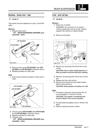 Page 506REAR SUSPENSION
REPAIRS 64-17
Bushes - lower arm - rear 
$% 64.35.17 
The bushes must be replaced as a pair, LH and RH 
sides. 
Remove
1.Remove lower arms.
 
 +  REAR SUSPENSION, REPAIRS, Arm 
assembly - lower.
2.Remove bush using LRT-64-028/1 with LRT-
64-028/2 and LRT-64-028/3 in direction shown.
3.Repeat procedure for other side.
Refit
1.Ensure bush and bush location in lower arm is 
clean.
2.Fit bush using LRT-64-028/4 with LRT-64-028/
2 and LRT-64-028/3 in direction shown.
3.Repeat procedure for...