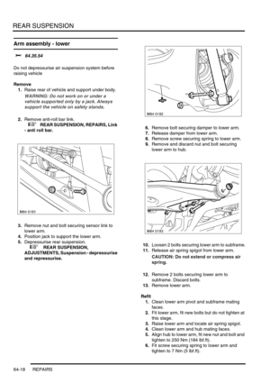 Page 507REAR SUSPENSION
64-18 REPAIRS
Arm assembly - lower 
$% 64.35.54 
Do not depressurise air suspension system before 
raising vehicle
Remove
1.Raise rear of vehicle and support under body.
WARNING: Do not work on or under a 
vehicle supported only by a jack. Always 
support the vehicle on safety stands.
2.Remove anti-roll bar link.
 
 +  REAR SUSPENSION, REPAIRS, Link 
- anti roll bar.
3.Remove nut and bolt securing sensor link to 
lower arm.
4.Position jack to support the lower arm.
5.Depressurise rear...