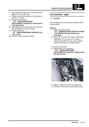 Page 508REAR SUSPENSION
REPAIRS 64-19
7.Align damper to lower arm, fit through bolt and 
tighten to 110 Nm (81 lbf.ft).
8.Tighten bolts securing lower arm to subframe to 
165 Nm (121 lbf.ft).
9.Pressurise suspension. 
 
 +  REAR SUSPENSION, 
ADJUSTMENTS, Suspension - depressurise 
and repressurise.
10.Align height sensor link to lower arm, fit nut and 
bolt and tighten to 19 Nm (14 lbf.ft).
11.Fit anti-roll bar link.
 
 +  REAR SUSPENSION, REPAIRS, Link 
- anti roll bar.
12.Remove stands and lower vehicle.
Arm...