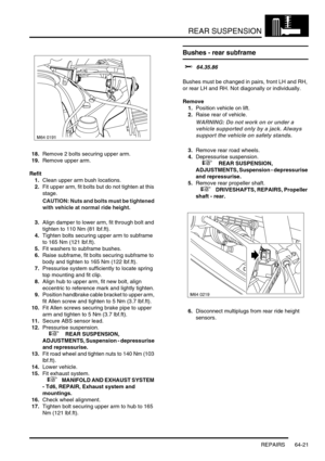 Page 510REAR SUSPENSION
REPAIRS 64-21
18.Remove 2 bolts securing upper arm.
19.Remove upper arm.
Refit
1.Clean upper arm bush locations.
2.Fit upper arm, fit bolts but do not tighten at this 
stage.
CAUTION: Nuts and bolts must be tightened 
with vehicle at normal ride height.
3.Align damper to lower arm, fit through bolt and 
tighten to 110 Nm (81 lbf.ft).
4.Tighten bolts securing upper arm to subframe 
to 165 Nm (121 lbf.ft).
5.Fit washers to subframe bushes.
6.Raise subframe, fit bolts securing subframe to...