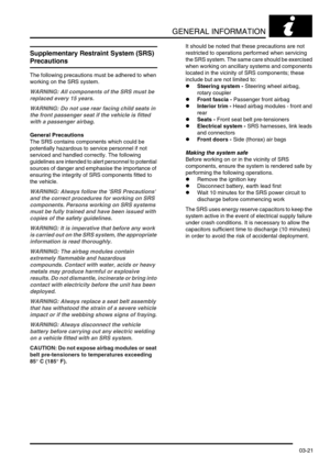 Page 52GENERAL INFORMATION
03-21
Supplementary Restraint System (SRS) 
Precautions
The following precautions must be adhered to when 
working on the SRS system.
WARNING: All components of the SRS must be 
replaced every 15 years.
WARNING: Do not use rear facing child seats in 
the front passenger seat if the vehicle is fitted 
with a passenger airbag.
General Precautions
The SRS contains components which could be 
potentially hazardous to service personnel if not 
serviced and handled correctly. The following...