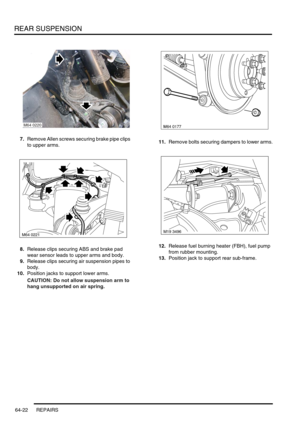 Page 511REAR SUSPENSION
64-22 REPAIRS
7.Remove Allen screws securing brake pipe clips 
to upper arms.
8.Release clips securing ABS and brake pad 
wear sensor leads to upper arms and body.
9.Release clips securing air suspension pipes to 
body.
10.Position jacks to support lower arms.
CAUTION: Do not allow suspension arm to 
hang unsupported on air spring. 11.Remove bolts securing dampers to lower arms.
12.Release fuel burning heater (FBH), fuel pump 
from rubber mounting.
13.Position jack to support rear...