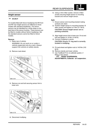 Page 514REAR SUSPENSION
REPAIRS 64-25
Height sensor 
$% 64.36.01 
For models fitted with Xenon headlamps the RH front 
and RH rear height sensors are different to those 
models with standard headlamps. The Xenon 
sensors can be identified by a white stripe on the 
back face of the sensor housing.  These sensors can 
be fitted to models without Xenon headlamps. But 
the standard sensors cannot be fitted to Xenon 
models. 
Remove
1.Raise rear of vehicle.
WARNING: Do not work on or under a 
vehicle supported only...