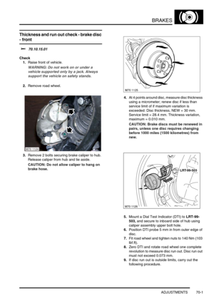 Page 518BRAKES
ADJUSTMENTS 70-1
BRAKES ADJUST ME NTS
Thickness and run out check - brake disc 
- front 
$% 70.10.15.01
Check
1.Raise front of vehicle.
WARNING: Do not work on or under a 
vehicle supported only by a jack. Always 
support the vehicle on safety stands.
2.Remove road wheel.
3.Remove 2 bolts securing brake caliper to hub. 
Release caliper from hub and tie aside.
CAUTION: Do not allow caliper to hang on 
brake hose.4.At 4 points around disc, measure disc thickness 
using a micrometer; renew disc if...