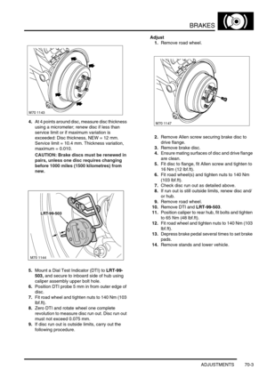 Page 520BRAKES
ADJUSTMENTS 70-3
4.At 4 points around disc, measure disc thickness 
using a micrometer; renew disc if less than 
service limit or if maximum variation is 
exceeded: Disc thickness, NEW = 12 mm. 
Service limit = 10.4 mm. Thickness variation, 
maximum = 0.010.
CAUTION: Brake discs must be renewed in 
pairs, unless one disc requires changing 
before 1000 miles (1500 kilometres) from 
new.
5.Mount a Dial Test Indicator (DTI) to LRT-99-
503, and secure to inboard side of hub using 
caliper assembly...