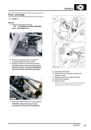 Page 526BRAKES
REPAIRS 70-9
Pump - pre-charge 
$% 70.25.17
Remove
1.Remove front wheel arch liner.
 
 +  EXTERIOR FITTINGS, REPAIRS, 
Liner - front wheel arch.
2.Remove nut securing alarm sounder to 
mounting bracket and move aside.
3.Position container to collect fluid spillage.
CAUTION: Brake fluid will damage paint 
finished surfaces. If spilled, immediately 
remove fluid and clean area with water.
4.Disconnect brake pipe from master cylinder.
CAUTION: Always fit plugs to open 
connections to prevent...