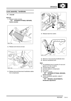 Page 530BRAKES
REPAIRS 70-13
Lever assembly - handbrake
$% 70.35.08
Remove
1.Remove centre console.
 
 +  INTERIOR FITTINGS, REPAIRS, 
Centre console.
2.Release and remove air duct.
3.Release clip and disconnect handbrake cables 
from compensator.4.Release lead from switch.
5.Remove 2 nuts securing handbrake lever.
6.Remove handbrake lever.
Refit
1.Fit handbrake lever to bracket, fit nuts and 
tighten to 21 Nm (15 lbf.ft).
2.Connect lead to switch.
3.Connect cables to compensator.
4.Fit air duct.
5.Fit centre...