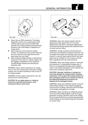 Page 54GENERAL INFORMATION
03-23
lNever drop an SRS component. The airbag 
diagnostic control unit is a particularly shock 
sensitive device and must be handled with 
extreme care. Airbag modules and seat belt pre-
tensioner units could deploy if subjected to a 
strong shock.
lNever wrap your arms around an airbag 
module. If a module has to be carried, hold it by 
the cover with the cover uppermost and the 
base away from your body.
lNever transport airbag modules or seat belt pre-
tensioners in the cabin of a...