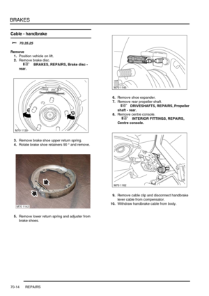 Page 531BRAKES
70-14 REPAIRS
Cable - handbrake 
$% 70.35.25
Remove
1.Position vehicle on lift.
2.Remove brake disc.
 
 +  BRAKES, REPAIRS, Brake disc - 
rear.
3.Remove brake shoe upper return spring.
4.Rotate brake shoe retainers 90 ° and remove.
5.Remove lower return spring and adjuster from 
brake shoes.6.Remove shoe expander.
7.Remove rear propeller shaft.
 
 +  DRIVESHAFTS, REPAIRS, Propeller 
shaft - rear.
8.Remove centre console.
 
 +  INTERIOR FITTINGS, REPAIRS, 
Centre console.
9.Remove cable clip and...