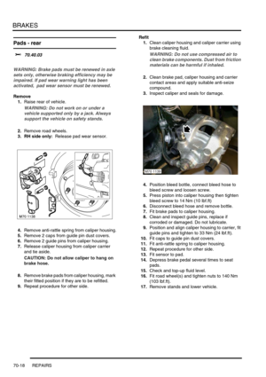 Page 535BRAKES
70-18 REPAIRS
Pads - rear  
$% 70.40.03 
WARNING: Brake pads must be renewed in axle 
sets only, otherwise braking efficiency may be 
impaired. If pad wear warning light has been 
activated,  pad wear sensor must be renewed.
Remove
1.Raise rear of vehicle.
WARNING: Do not work on or under a 
vehicle supported only by a jack. Always 
support the vehicle on safety stands.
2.Remove road wheels.
3. RH side only:  Release pad wear sensor.
4.Remove anti-rattle spring from caliper housing.
5.Remove 2...