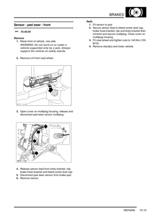 Page 536BRAKES
REPAIRS 70-19
Sensor - pad wear - front 
$% 70.40.04
Remove
1.Raise front of vehicle, one side.
WARNING: Do not work on or under a 
vehicle supported only by a jack. Always 
support the vehicle on safety stands.
2.Remove LH front road wheel.
3.Open cover on multiplug housing, release and 
disconnect pad wear sensor multiplug.
4.Release sensor lead from body bracket, clip, 
brake hose bracket and bleed screw dust cap.
5.Disconnect pad wear sensor from brake pad.
6.Remove sensor.Refit
1.Fit sensor...