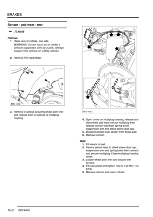 Page 537BRAKES
70-20 REPAIRS
Sensor - pad wear - rear 
$% 70.40.05
Remove
1.Raise rear of vehicle, one side.
WARNING: Do not work on or under a 
vehicle supported only by a jack. Always 
support the vehicle on safety stands.
2.Remove RH road wheel.
3.Remove 5 screws securing wheel arch liner 
and release liner for access to multiplug 
housing.
4.Open cover on multiplug housing, release and 
disconnect pad wear sensor multiplug then 
release sensor lead from spring turret, 
suspension arm and bleed screw dust...