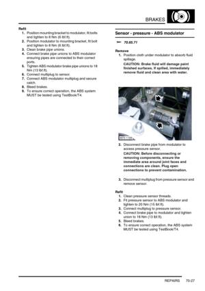 Page 544BRAKES
REPAIRS 70-27
Refit
1.Position mounting bracket to modulator, fit bolts 
and tighten to 8 Nm (6 lbf.ft).
2.Position modulator to mounting bracket, fit bolt 
and tighten to 8 Nm (6 lbf.ft).
3.Clean brake pipe unions.
4.Connect brake pipe unions to ABS modulator 
ensuring pipes are connected to their correct 
ports.
5.Tighten ABS modulator brake pipe unions to 18 
Nm (13 lbf.ft).
6.Connect multiplug to sensor.
7.Connect ABS modulator multiplug and secure 
catch.
8.Bleed brakes.
9.To ensure correct...