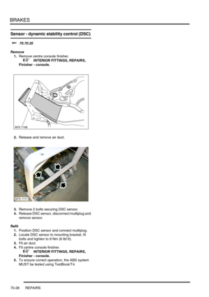 Page 545BRAKES
70-28 REPAIRS
Sensor - dynamic stability control (DSC) 
$% 70.70.35
Remove
1.Remove centre console finisher.
 
 +  INTERIOR FITTINGS, REPAIRS, 
Finisher - console.
2.Release and remove air duct.
3.Remove 2 bolts securing DSC sensor.
4.Release DSC sensor, disconnect multiplug and 
remove sensor.
Refit
1.Position DSC sensor and connect multiplug.
2.Locate DSC sensor to mounting bracket, fit 
bolts and tighten to 8 Nm (6 lbf.ft).
3.Fit air duct.
4.Fit centre console finisher.
 
 +  INTERIOR FITTINGS,...