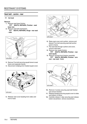 Page 547RESTRAINT SYSTEMS
75-2 REPAIRS
Seat belt - centre - rear 
$% 76.73.20
Remove
1.Remove seat base finisher.
 
 +  SEATS, REPAIRS, Finisher - seat 
base rear.
2.Remove seat fold mechanism.
 
 +  SEATS, REPAIRS, Hinge - rear seat 
- side.
3.Remove Torx bolt securing squab frame to seat 
frame and separate frames.
4.Disconnect multiplug from heated squab cover.
5.Release seat cover beading from sides and 
front of seat.6.Raise seat cover and cushion, remove and 
discard Torx bolt securing seat belt anchor...