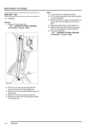 Page 549RESTRAINT SYSTEMS
75-4 REPAIRS
Seat belt - rear 
$% 76.73.23
Remove
1.Remove D post lower trim.
 
 +  INTERIOR FITTINGS, REPAIRS, 
Trim finisher - D post - lower.
2.Remove Torx bolt securing seat belt floor 
anchor and remove D post upper trim.
3.Remove Torx nut securing seat belt to upper D 
post anchor.
4.Remove Torx bolt securing seat belt reel.
5.Release seat belt reel from alignment bracket 
and remove reel.Refit
1.Fit seat belt reel to alignment bracket.
2.Fit Torx bolt securing seat belt reel and...