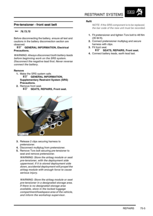 Page 550RESTRAINT SYSTEMS
REPAIRS 75-5
Pre-tensioner - front seat belt
$% 76.73.75 
Before disconnecting the battery, ensure all text and 
cautions in the battery disconnection section are 
observed. 
 
 +  GENERAL INFORMATION, Electrical 
Precautions.
WARNING: Always disconnect both battery leads 
before beginning work on the SRS system. 
Disconnect the negative lead first. Never reverse 
connect the battery.
Remove
1.Make the SRS system safe. 
 
 +  GENERAL INFORMATION, 
Supplementary Restraint System (SRS)...