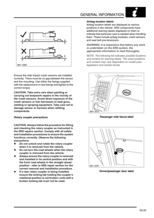 Page 56GENERAL INFORMATION
03-25
Ensure the side impact crash sensors are installed 
correctly. There must be no gap between the sensor 
and the mounting. Use either the fixings supplied 
with the replacement or new fixings and tighten to the 
correct torque.
CAUTION: Take extra care when painting or 
carrying out bodywork repairs in the vicinity of 
the crash sensors. Avoid direct exposure of the 
crash sensors or link harnesses to heat guns, 
welding or spraying equipment. Take care not to 
damage sensor or...