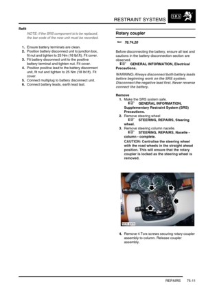 Page 556RESTRAINT SYSTEMS
REPAIRS 75-11
Refit
NOTE: If the SRS component is to be replaced, 
the bar code of the new unit must be recorded.
1.Ensure battery terminals are clean.
2.Position battery disconnect unit to junction box, 
fit nut and tighten to 25 Nm (18 lbf.ft). Fit cover. 
3.Fit battery disconnect unit to the positive 
battery terminal and tighten nut. Fit cover.
4.Position positive lead to the battery disconnect 
unit, fit nut and tighten to 25 Nm (18 lbf.ft). Fit 
cover.
5.Connect multiplug to...