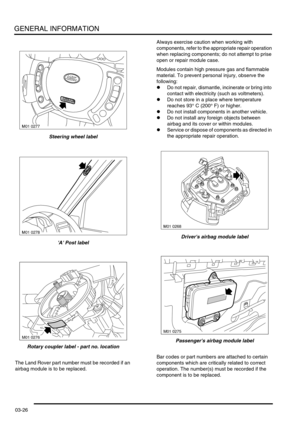 Page 57GENERAL INFORMATION
03-26
Steering wheel label
A Post label
Rotary coupler label - part no. location
The Land Rover part number must be recorded if an 
airbag module is to be replaced.Always exercise caution when working with 
components, refer to the appropriate repair operation 
when replacing components; do not attempt to prise 
open or repair module case.
Modules contain high pressure gas and flammable 
material. To prevent personal injury, observe the 
following: 
lDo not repair, dismantle,...