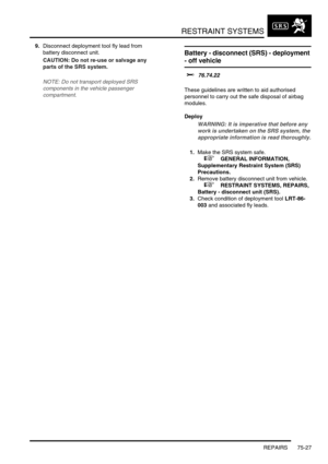 Page 572RESTRAINT SYSTEMS
REPAIRS 75-27
9.Disconnect deployment tool fly lead from 
battery disconnect unit.
CAUTION: Do not re-use or salvage any 
parts of the SRS system.
NOTE: Do not transport deployed SRS 
components in the vehicle passenger 
compartment.
Battery - disconnect (SRS) - deployment 
- off vehicle 
$% 76.74.22 
These guidelines are written to aid authorised 
personnel to carry out the safe disposal of airbag 
modules. 
Deploy
WARNING: It is imperative that before any 
work is undertaken on the...