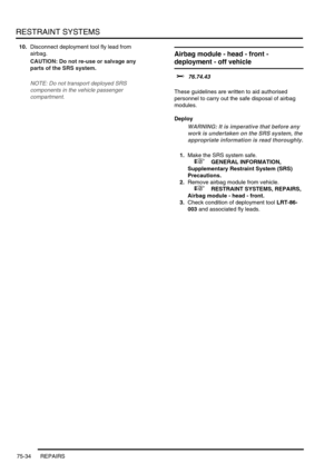 Page 579RESTRAINT SYSTEMS
75-34 REPAIRS
10.Disconnect deployment tool fly lead from 
airbag.
CAUTION: Do not re-use or salvage any 
parts of the SRS system.
NOTE: Do not transport deployed SRS 
components in the vehicle passenger 
compartment.
Airbag module - head - front - 
deployment - off vehicle
$% 76.74.43 
These guidelines are written to aid authorised 
personnel to carry out the safe disposal of airbag 
modules. 
Deploy
WARNING: It is imperative that before any 
work is undertaken on the SRS system, the...