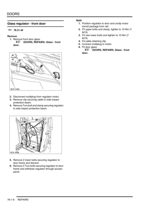 Page 591DOORS
76-1-6 REPAIRS
Glass regulator - front door 
$% 76.31.45
Remove
1.Remove front door glass.
 
 +  DOORS, REPAIRS, Glass - front 
door.
2.Disconnect multiplug from regulator motor.
3.Remove clip securing cable to side impact 
protection beam.
4.Remove Torx bolt and clamp securing regulator 
to side impact protection beam.
5.Remove 2 lower bolts securing regulator to 
door frame and discard.
6.Remove 3 Torx bolts securing regulator to door 
frame and withdraw regulator through access 
panel.Refit...