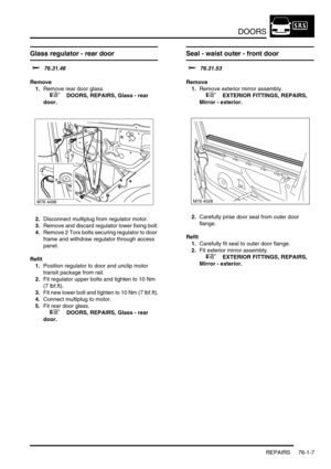 Page 592DOORS
REPAIRS 76-1-7
Glass regulator - rear door 
$% 76.31.46
Remove
1.Remove rear door glass.
 
 +  DOORS, REPAIRS, Glass - rear 
door.
2.Disconnect multiplug from regulator motor.
3.Remove and discard regulator lower fixing bolt.
4.Remove 2 Torx bolts securing regulator to door 
frame and withdraw regulator through access 
panel.
Refit
1.Position regulator to door and unclip motor 
transit package from rail.
2.Fit regulator upper bolts and tighten to 10 Nm 
(7 lbf.ft).
3.Fit new lower bolt and tighten...