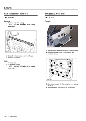 Page 593DOORS
76-1-8 REPAIRS
Seal - waist inner - front door 
$% 76.31.55
Remove
1.Remove door trim casing.
 
 +  DOORS, REPAIRS, Trim casing - 
front door.
2.Carefully release waist seal from flange.
3.Remove waist seal.
Refit
1.Fit waist seal.
2.Fit door trim casing.
 
 +  DOORS, REPAIRS, Trim casing - 
front door.
Trim casing - front door  
$% 76.34.01
Remove
1.Remove 3 screws securing trim casing to door.
2.Release access cover in trim casing and 
remove screw.
3.Carefully release 13 clips securing trim...