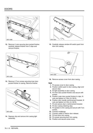 Page 595DOORS
76-1-10 REPAIRS
12.Remove 2 nuts securing door pocket finisher, 
carefully release finisher from 3 clips and 
remove finisher.
13.Remove 2 Torx screws securing inner door 
pocket finisher to casing. Remove finisher.
14.Depress clip and remove trim casing light 
assembly.15.Carefully release window lift switch pack from 
door trim casing.
16.Remove access cover from door casing.
Refit
1.Fit access cover to door casing.
2.Position switch pack to door casing, align and 
secure clips.
3.Fit light...