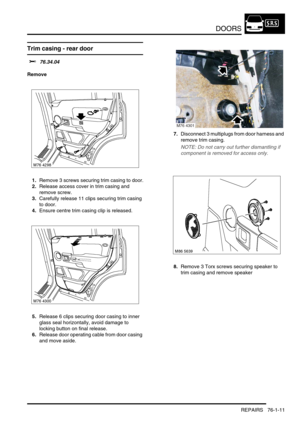 Page 596DOORS
REPAIRS 76-1-11
Trim casing - rear door  
$% 76.34.04
Remove
1.Remove 3 screws securing trim casing to door.
2.Release access cover in trim casing and 
remove screw.
3.Carefully release 11 clips securing trim casing 
to door.
4.Ensure centre trim casing clip is released.
5.Release 6 clips securing door casing to inner 
glass seal horizontally, avoid damage to 
locking button on final release.
6.Release door operating cable from door casing 
and move aside.7.Disconnect 3 multiplugs from door harness...