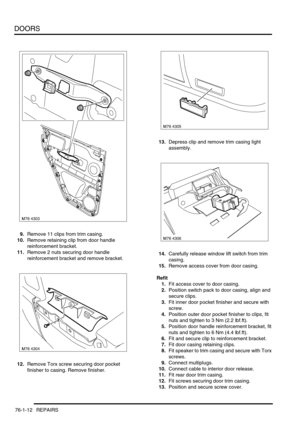 Page 597DOORS
76-1-12 REPAIRS
9.Remove 11 clips from trim casing.
10.Remove retaining clip from door handle 
reinforcement bracket.
11.Remove 2 nuts securing door handle 
reinforcement bracket and remove bracket.
12.Remove Torx screw securing door pocket 
finisher to casing. Remove finisher.13.Depress clip and remove trim casing light 
assembly.
14.Carefully release window lift switch from trim 
casing.
15.Remove access cover from door casing.
Refit
1.Fit access cover to door casing.
2.Position switch pack to...