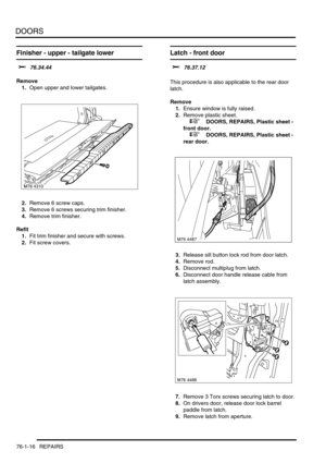 Page 601DOORS
76-1-16 REPAIRS
Finisher - upper - tailgate lower  
$% 76.34.44
Remove
1.Open upper and lower tailgates.
2.Remove 6 screw caps.
3.Remove 6 screws securing trim finisher.
4.Remove trim finisher.
Refit
1.Fit trim finisher and secure with screws.
2.Fit screw covers.
Latch - front door 
$% 76.37.12 
This procedure is also applicable to the rear door 
latch.
Remove
1.Ensure window is fully raised.
2.Remove plastic sheet.
 
 +  DOORS, REPAIRS, Plastic sheet - 
front door.
 
 +  DOORS, REPAIRS, Plastic...