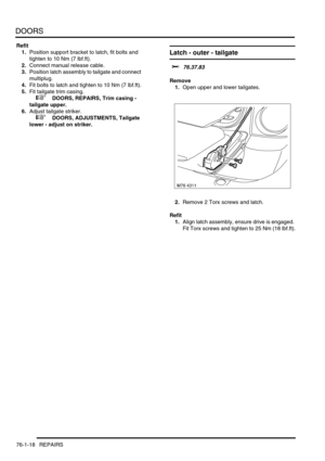 Page 603DOORS
76-1-18 REPAIRS
Refit
1.Position support bracket to latch, fit bolts and 
tighten to 10 Nm (7 lbf.ft).
2.Connect manual release cable.
3.Position latch assembly to tailgate and connect 
multiplug.
4.Fit bolts to latch and tighten to 10 Nm (7 lbf.ft).
5.Fit tailgate trim casing.
 
 +  DOORS, REPAIRS, Trim casing - 
tailgate upper.
6.Adjust tailgate striker.
 
 +  DOORS, ADJUSTMENTS, Tailgate 
lower - adjust on striker.
Latch - outer - tailgate 
$% 76.37.83
Remove
1.Open upper and lower tailgates....