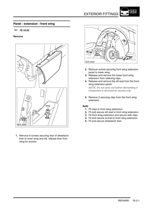 Page 606EXTERIOR FITTINGS
REPAIRS 76-2-1
EXTERIOR FITTINGS REPAIRS
Panel - extension - front wing 
$% 76.10.03
Remove
1.Remove 9 screws securing rear of wheelarch 
liner to inner wing and sill, release liner from 
wing for access.2.Remove scrivet securing front wing extension 
panel to lower wing.
3.Release and remove the lower front wing 
extension from retaining clips.
4.Release and remove the sill seal from the front 
wing extension panel.
NOTE: Do not carry out further dismantling if 
component is removed...