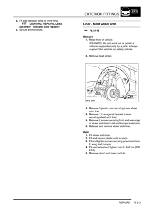 Page 608EXTERIOR FITTINGS
REPAIRS 76-2-3
8.Fit side repeater lamp to front wing.
 
 +  LIGHTING, REPAIRS, Lamp 
assembly - indicator side repeater.
9.Secure bonnet struts.Liner - front wheel arch  
$% 76.10.48
Remove
1.Raise front of vehicle.
WARNING: Do not work on or under a 
vehicle supported only by a jack. Always 
support the vehicle on safety stands.
2.Remove road wheel.
3.Remove 3 plastic nuts securing inner wheel 
arch liner.
4.Remove 11 hexagonal headed screws 
securing wheel arch liner.
5.Remove 2...