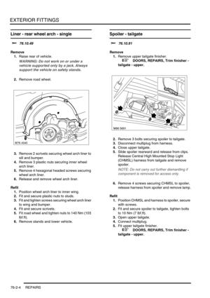 Page 609EXTERIOR FITTINGS
76-2-4 REPAIRS
Liner - rear wheel arch - single 
$% 76.10.49
Remove
1.Raise rear of vehicle.
WARNING: Do not work on or under a 
vehicle supported only by a jack. Always 
support the vehicle on safety stands.
2.Remove road wheel.
3.Remove 2 scrivets securing wheel arch liner to 
sill and bumper.
4.Remove 3 plastic nuts securing inner wheel 
arch liner.
5.Remove 4 hexagonal headed screws securing 
wheel arch liner.
6.Release and remove wheel arch liner.
Refit
1.Position wheel arch liner...