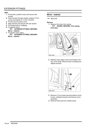 Page 611EXTERIOR FITTINGS
76-2-6 REPAIRS
Refit
1.Fit harness, position motor and secure with 
screws.
2.Feed harness through cheater casting, fit Torx 
screws and tighten to 14 Nm (10 lbf.ft).
3.Fit and secure access cover.
4.Align harness and secure with star washer.
5.Fit locking body to multiplug.
6.Fit exterior mirror.
 
 +  EXTERIOR FITTINGS, REPAIRS, 
Mirror - exterior.
7.Fit exterior mirror glass.
 
 +  EXTERIOR FITTINGS, REPAIRS, 
Mirror - exterior.
Mirror - exterior
$% 76.11.10
Remove
1.Remove front...