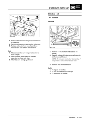 Page 620EXTERIOR FITTINGS
REPAIRS 76-2-15
3.Remove 3 screws securing bumper extension 
to undertray.
4.Remove screw securing extension to bumper.
5.Release extension from wheel arch liner, 
release clips and remove from bumper.
Refit
1.Fit screws and secure bumper extension to 
front bumper.
2.Fit and tighten screw securing bumper 
extension to wheel arch liner.
3.Fit and secure towing eye finisher.
Finisher - sill 
$% 76.43.28
Remove
1.Remove 8 scrivets from underside of sill 
finisher.
2.Carefully release 10...