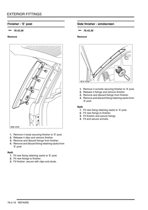 Page 621EXTERIOR FITTINGS
76-2-16 REPAIRS
Finisher - E post 
$% 76.43.36
Remove
1.Remove 4 studs securing finisher to E post.
2.Release 4 clips and remove finisher.
3.Remove and discard fixings from finisher.
4.Remove and discard fixing retaining sacks from 
E post.
Refit
1.Fit new fixing retaining sacks to E post.
2.Fit new fixings to finisher.
3.Fit finisher, secure with clips and studs.
Side finisher - windscreen 
$% 76.43.39
Remove
1.Remove 4 scrivets securing finisher to A post.
2.Release 4 fixings and...