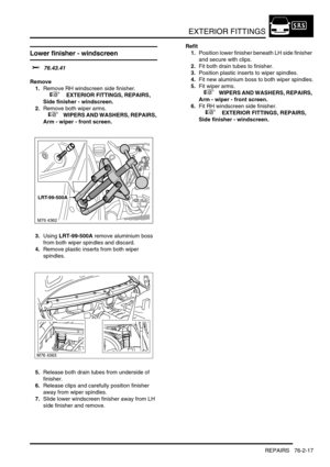 Page 622EXTERIOR FITTINGS
REPAIRS 76-2-17
Lower finisher - windscreen 
$% 76.43.41
Remove
1.Remove RH windscreen side finisher.
 
 +  EXTERIOR FITTINGS, REPAIRS, 
Side finisher - windscreen.
2.Remove both wiper arms.
 
 +  WIPERS AND WASHERS, REPAIRS, 
Arm - wiper - front screen.
3.Using LRT-99-500A remove aluminium boss 
from both wiper spindles and discard.
4.Remove plastic inserts from both wiper 
spindles.
5.Release both drain tubes from underside of 
finisher.
6.Release clips and carefully position finisher...