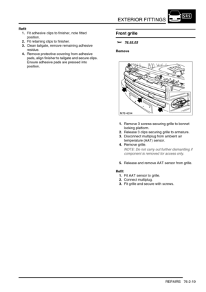 Page 624EXTERIOR FITTINGS
REPAIRS 76-2-19
Refit
1.Fit adhesive clips to finisher, note fitted 
position.
2.Fit retaining clips to finisher.
3.Clean tailgate, remove remaining adhesive 
residue.
4.Remove protective covering from adhesive 
pads, align finisher to tailgate and secure clips. 
Ensure adhesive pads are pressed into 
position.
Front grille 
$% 76.55.03
Remove
1.Remove 3 screws securing grille to bonnet 
locking platform.
2.Release 3 clips securing grille to armature.
3.Disconnect multiplug from ambient...