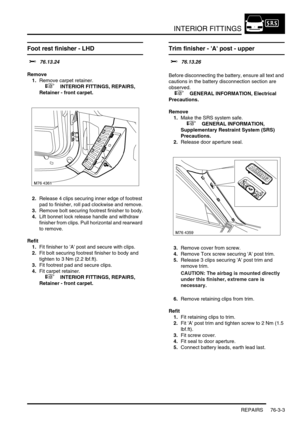 Page 628INTERIOR FITTINGS
REPAIRS 76-3-3
Foot rest finisher - LHD 
$% 76.13.24
Remove
1.Remove carpet retainer.
 
 +  INTERIOR FITTINGS, REPAIRS, 
Retainer - front carpet.
2.Release 4 clips securing inner edge of footrest 
pad to finisher, roll pad clockwise and remove.
3.Remove bolt securing footrest finisher to body.
4.Lift bonnet lock release handle and withdraw 
finisher from clips. Pull horizontal and rearward 
to remove.
Refit
1.Fit finisher to A post and secure with clips.
2.Fit bolt securing footrest...