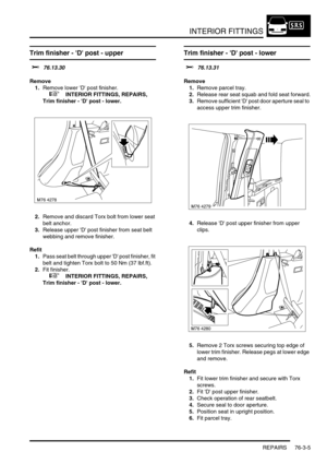 Page 630INTERIOR FITTINGS
REPAIRS 76-3-5
Trim finisher - D post - upper  
$% 76.13.30
Remove
1.Remove lower D post finisher.
 
 +  INTERIOR FITTINGS, REPAIRS, 
Trim finisher - D post - lower.
2.Remove and discard Torx bolt from lower seat 
belt anchor.
3.Release upper D post finisher from seat belt 
webbing and remove finisher.
Refit
1.Pass seat belt through upper D post finisher, fit 
belt and tighten Torx bolt to 50 Nm (37 lbf.ft).
2.Fit finisher.
 
 +  INTERIOR FITTINGS, REPAIRS, 
Trim finisher - D post -...